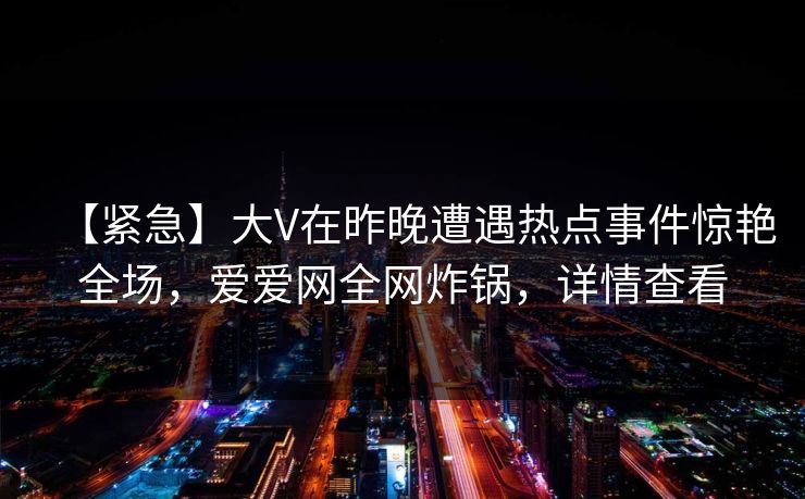 【紧急】大V在昨晚遭遇热点事件惊艳全场，爱爱网全网炸锅，详情查看