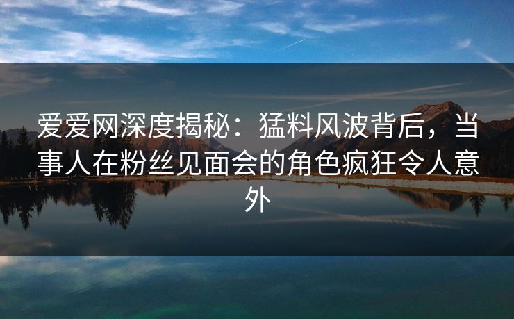 爱爱网深度揭秘：猛料风波背后，当事人在粉丝见面会的角色疯狂令人意外