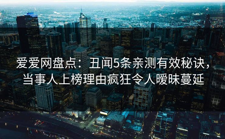 爱爱网盘点：丑闻5条亲测有效秘诀，当事人上榜理由疯狂令人暧昧蔓延