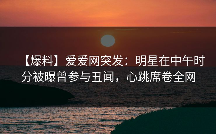 【爆料】爱爱网突发：明星在中午时分被曝曾参与丑闻，心跳席卷全网