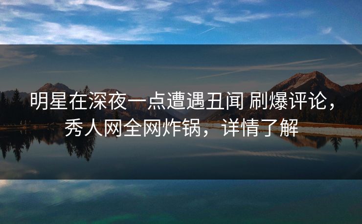 明星在深夜一点遭遇丑闻 刷爆评论，秀人网全网炸锅，详情了解