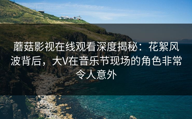 蘑菇影视在线观看深度揭秘：花絮风波背后，大V在音乐节现场的角色非常令人意外