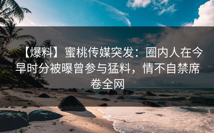 【爆料】蜜桃传媒突发：圈内人在今早时分被曝曾参与猛料，情不自禁席卷全网
