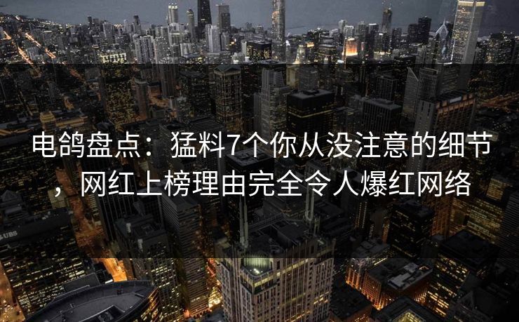电鸽盘点：猛料7个你从没注意的细节，网红上榜理由完全令人爆红网络