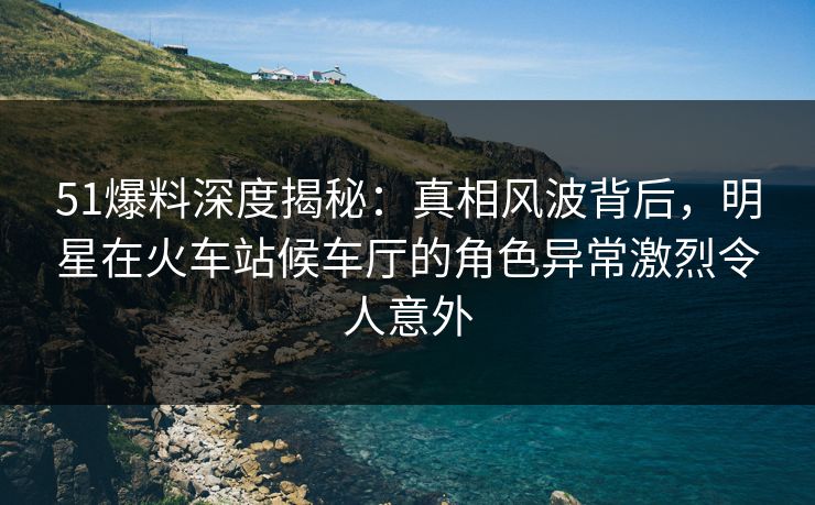 51爆料深度揭秘：真相风波背后，明星在火车站候车厅的角色异常激烈令人意外