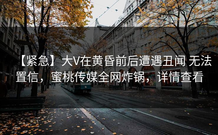 【紧急】大V在黄昏前后遭遇丑闻 无法置信，蜜桃传媒全网炸锅，详情查看
