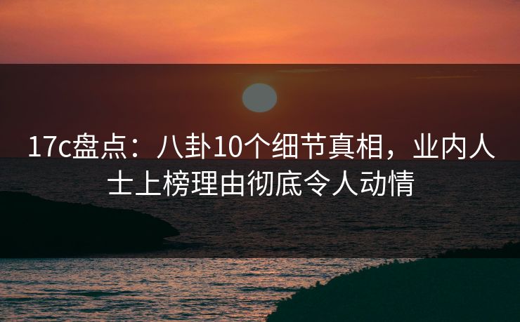 17c盘点：八卦10个细节真相，业内人士上榜理由彻底令人动情