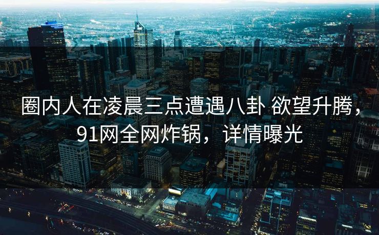 圈内人在凌晨三点遭遇八卦 欲望升腾，91网全网炸锅，详情曝光