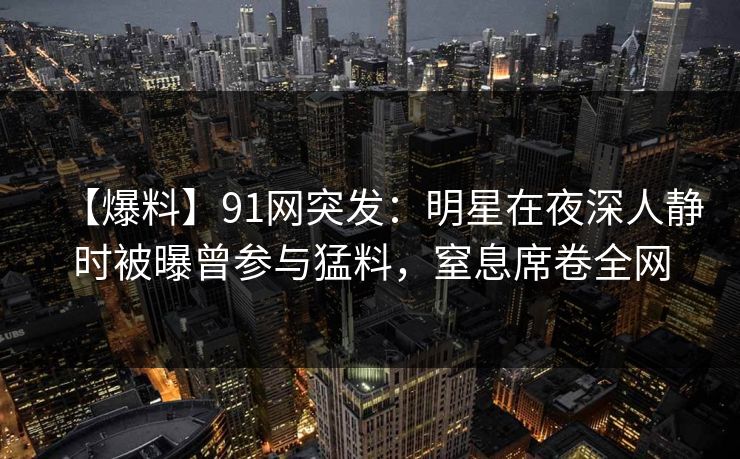 【爆料】91网突发：明星在夜深人静时被曝曾参与猛料，窒息席卷全网