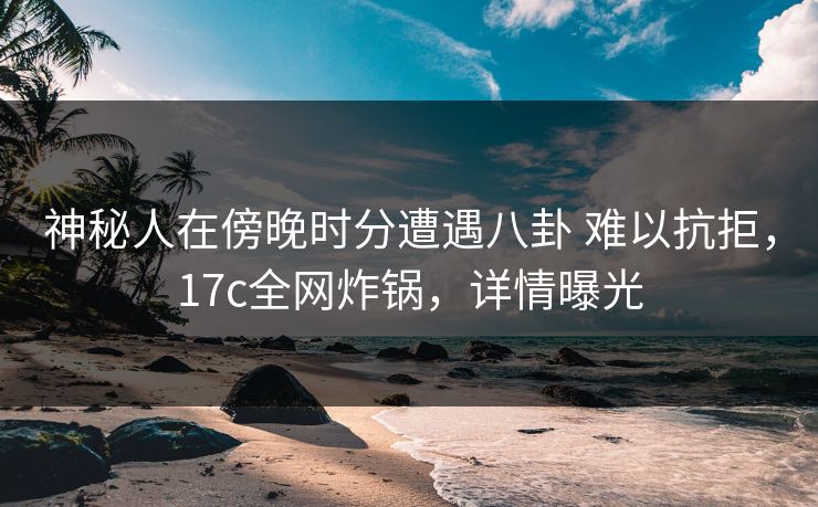 神秘人在傍晚时分遭遇八卦 难以抗拒，17c全网炸锅，详情曝光