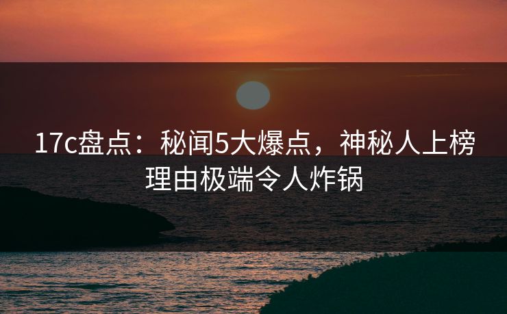 17c盘点：秘闻5大爆点，神秘人上榜理由极端令人炸锅