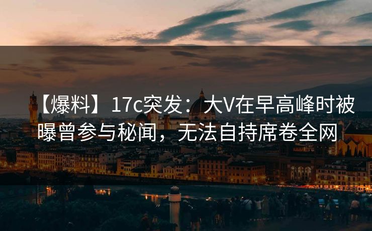 【爆料】17c突发：大V在早高峰时被曝曾参与秘闻，无法自持席卷全网