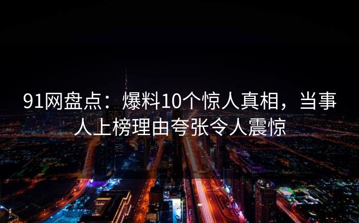 91网盘点：爆料10个惊人真相，当事人上榜理由夸张令人震惊