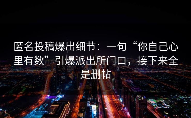 匿名投稿爆出细节:一句“你自己心里有数”引爆派出所门口,接下来全是删帖 匿名投稿爆出细节:一句“你自己心里有数”引爆派出所门口,接下来全是删帖