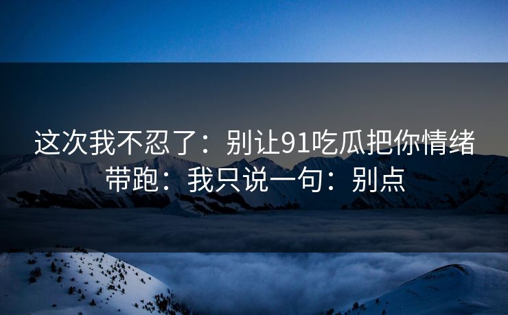 这次我不忍了：别让91吃瓜把你情绪带跑：我只说一句：别点