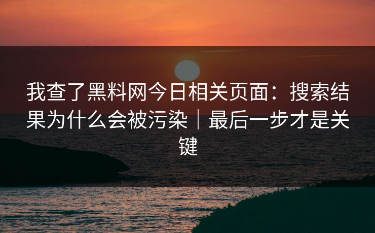 我查了黑料网今日相关页面：搜索结果为什么会被污染｜最后一步才是关键