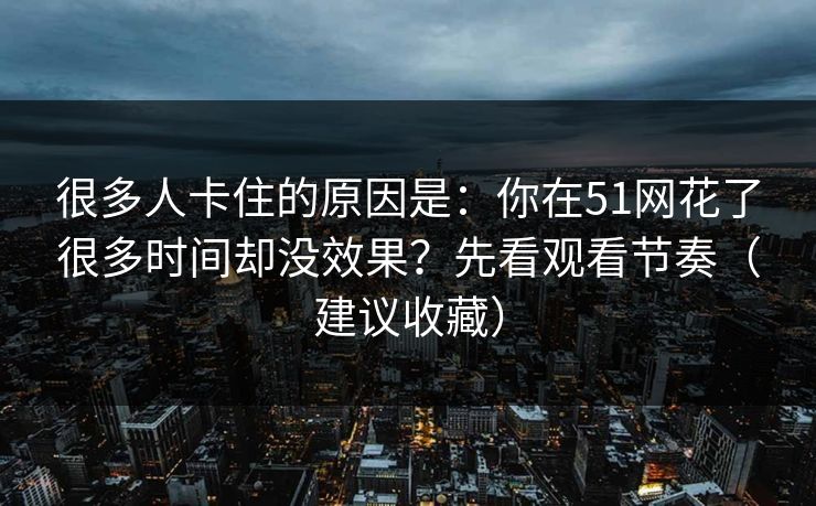 很多人卡住的原因是：你在51网花了很多时间却没效果？先看观看节奏（建议收藏）