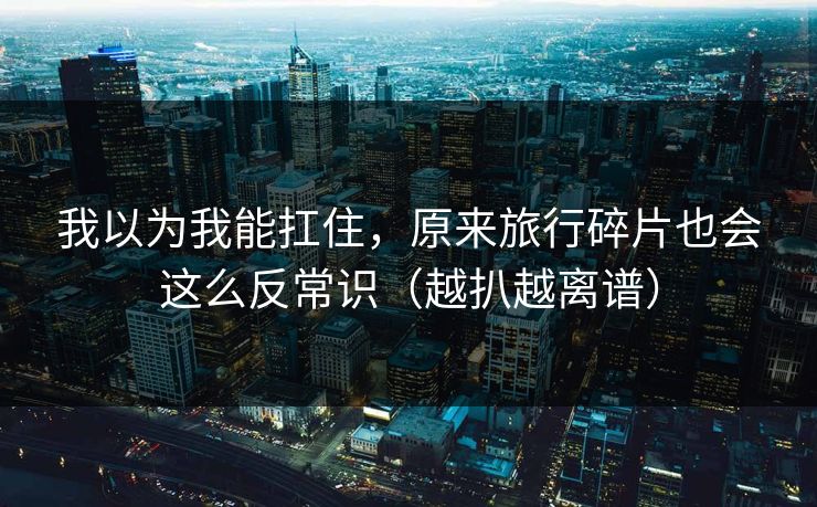 我以为我能扛住，原来旅行碎片也会这么反常识（越扒越离谱）