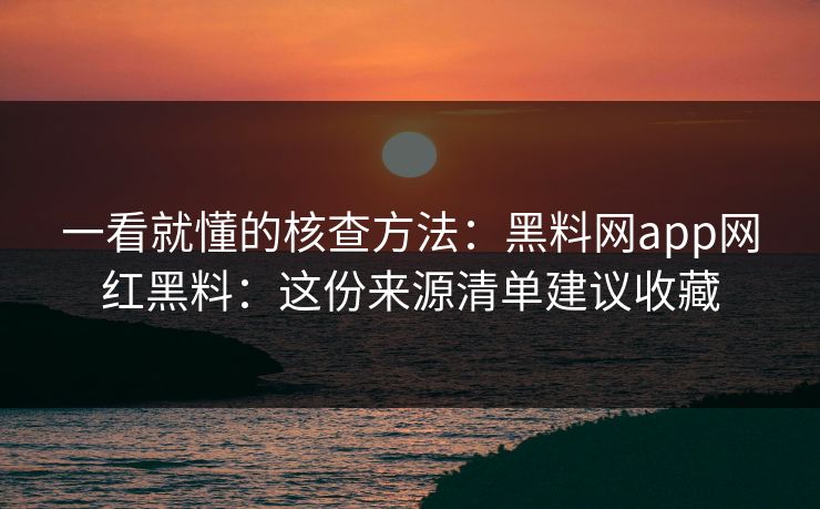 一看就懂的核查方法：黑料网app网红黑料：这份来源清单建议收藏