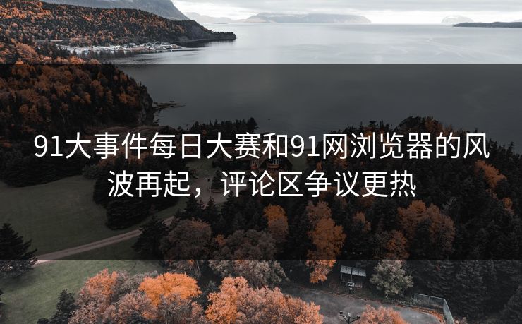91大事件每日大赛和91网浏览器的风波再起，评论区争议更热