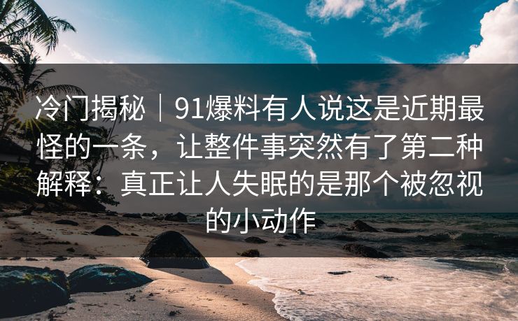 冷门揭秘｜91爆料有人说这是近期最怪的一条，让整件事突然有了第二种解释：真正让人失眠的是那个被忽视的小动作