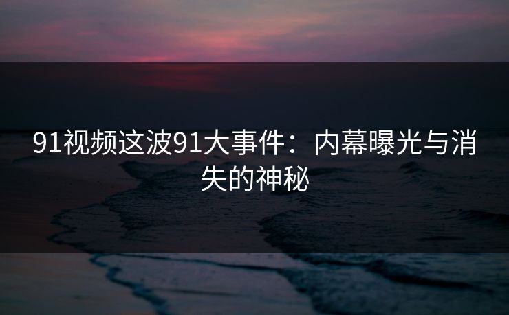 91视频这波91大事件：内幕曝光与消失的神秘