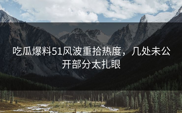 吃瓜爆料51风波重拾热度，几处未公开部分太扎眼