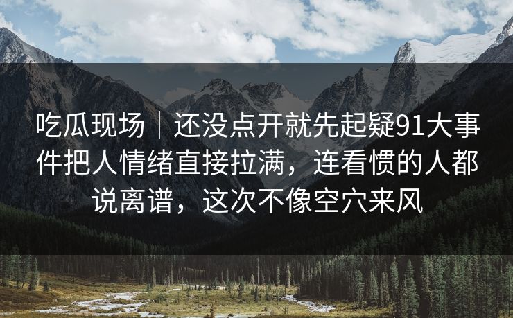 吃瓜现场｜还没点开就先起疑91大事件把人情绪直接拉满，连看惯的人都说离谱，这次不像空穴来风